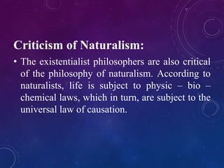 Criticism of Naturalism: 
• The existentialist philosophers are also critical 
of the philosophy of naturalism. According to 
naturalists, life is subject to physic – bio – 
chemical laws, which in turn, are subject to the 
universal law of causation. 
 