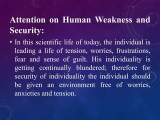 Attention on Human Weakness and 
Security: 
• In this scientific life of today, the individual is 
leading a life of tension, worries, frustrations, 
fear and sense of guilt. His individuality is 
getting continually blundered; therefore for 
security of individuality the individual should 
be given an environment free of worries, 
anxieties and tension. 
 