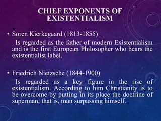 CHIEF EXPONENTS OF 
EXISTENTIALISM 
• Soren Kierkegaard (1813-1855) 
Is regarded as the father of modern Existentialism 
and is the first European Philosopher who bears the 
existentialist label. 
• Friedrich Nietzsche (1844-1900) 
Is regarded as a key figure in the rise of 
existentialism. According to him Christianity is to 
be overcome by putting in its place the doctrine of 
superman, that is, man surpassing himself. 
 