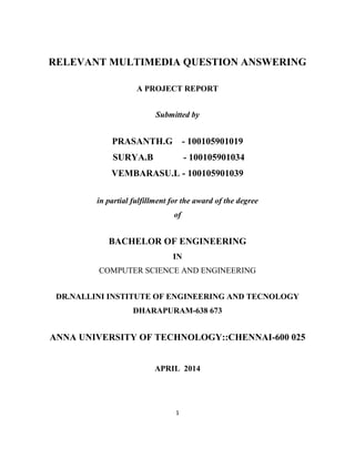 1
RELEVANT MULTIMEDIA QUESTION ANSWERING
A PROJECT REPORT
Submitted by
PRASANTH.G - 100105901019
SURYA.B - 100105901034
VEMBARASU.L - 100105901039
in partial fulfillment for the award of the degree
of
BACHELOR OF ENGINEERING
IN
COMPUTER SCIENCE AND ENGINEERING
DR.NALLINI INSTITUTE OF ENGINEERING AND TECNOLOGY
DHARAPURAM-638 673
ANNA UNIVERSITY OF TECHNOLOGY::CHENNAI-600 025
APRIL 2014
 