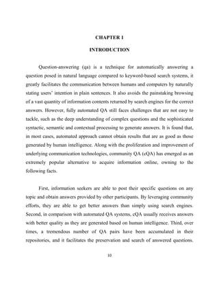 10
CHAPTER 1
INTRODUCTION
Question-answering (qa) is a technique for automatically answering a
question posed in natural language compared to keyword-based search systems, it
greatly facilitates the communication between humans and computers by naturally
stating users’ intention in plain sentences. It also avoids the painstaking browsing
of a vast quantity of information contents returned by search engines for the correct
answers. However, fully automated QA still faces challenges that are not easy to
tackle, such as the deep understanding of complex questions and the sophisticated
syntactic, semantic and contextual processing to generate answers. It is found that,
in most cases, automated approach cannot obtain results that are as good as those
generated by human intelligence. Along with the proliferation and improvement of
underlying communication technologies, community QA (cQA) has emerged as an
extremely popular alternative to acquire information online, owning to the
following facts.
First, information seekers are able to post their specific questions on any
topic and obtain answers provided by other participants. By leveraging community
efforts, they are able to get better answers than simply using search engines.
Second, in comparison with automated QA systems, cQA usually receives answers
with better quality as they are generated based on human intelligence. Third, over
times, a tremendous number of QA pairs have been accumulated in their
repositories, and it facilitates the preservation and search of answered questions.
 