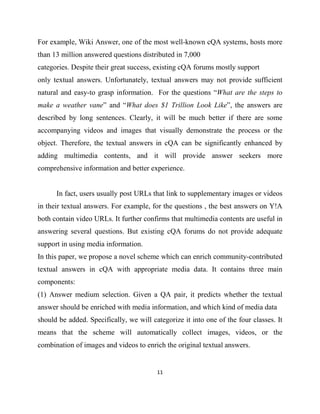 11
For example, Wiki Answer, one of the most well-known cQA systems, hosts more
than 13 million answered questions distributed in 7,000
categories. Despite their great success, existing cQA forums mostly support
only textual answers. Unfortunately, textual answers may not provide sufficient
natural and easy-to grasp information. For the questions “What are the steps to
make a weather vane” and “What does $1 Trillion Look Like”, the answers are
described by long sentences. Clearly, it will be much better if there are some
accompanying videos and images that visually demonstrate the process or the
object. Therefore, the textual answers in cQA can be significantly enhanced by
adding multimedia contents, and it will provide answer seekers more
comprehensive information and better experience.
In fact, users usually post URLs that link to supplementary images or videos
in their textual answers. For example, for the questions , the best answers on Y!A
both contain video URLs. It further confirms that multimedia contents are useful in
answering several questions. But existing cQA forums do not provide adequate
support in using media information.
In this paper, we propose a novel scheme which can enrich community-contributed
textual answers in cQA with appropriate media data. It contains three main
components:
(1) Answer medium selection. Given a QA pair, it predicts whether the textual
answer should be enriched with media information, and which kind of media data
should be added. Specifically, we will categorize it into one of the four classes. It
means that the scheme will automatically collect images, videos, or the
combination of images and videos to enrich the original textual answers.
 