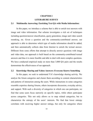13
CHAPTER 2
LITERARURE SURVEY
2.1 Multimedia Answering: Enriching Text QA with Media Information:
In this paper, we introduce a scheme that is able to enrich text answers with
image and video information. Our scheme investigates a rich set of techniques
including question/answer classification, query generation, image and video search
reranking, etc. Given a question and the community-contributed answer, our
approach is able to determine which type of media information should be added,
and then automatically collects data from Internet to enrich the textual answer.
Different from some efforts that attempt to directly answer questions with image
and video data, our approach is built based on the community-contributed textual
answers and thus it is more feasible and able to deal with more complex questions.
We have conducted empirical study on more than 3,000 QA pairs and the results
demonstrate the effectiveness of our approach.
2.2 Knowledge Sharing and Yahoo Answers: Everyone Knows Something
In this paper, we seek to understand YA’s knowledge sharing activity. We
analyze the forum categories and cluster them according to content characteristics
and patterns of interaction among the users. While interactions in some categories
resemble expertise sharing forums, others incorporate discussion, everyday advice,
and support. With such a diversity of categories in which one can participate, we
find that some users focus narrowly on specific topics, while others participate
across categories. This not only allows us to map related categories, but to
characterize the entropy of the users’ interests. We find that lower entropy
correlates with receiving higher answer ratings, but only for categories where
 
