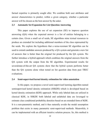 14
factual expertise is primarily sought after. We combine both user attributes and
answer characteristics to predict, within a given category, whether a particular
answer will be chosen as the best answer by the asker.
2.3 Automatic Set Expansion for List Question Answering
This paper explores the use of set expansion (SE) to improve question
answering (QA) when the expected answer is a list of entities belonging to a
certain class. Given a small set of seeds, SE algorithms mine textual resources to
produce an extended list including additional members of the class represented by
the seeds. We explore the hypothesis that a noise-resistant SE algorithm can be
used to extend candidate answers produced by a QA system and generate a new list
of answers that is better than the original list produced by the QA system. We
further introduce a hybrid approach which combines the original answers from the
QA system with the output from the SE algorithm. Experimental results for
severalstate-of-the-art QA systems show that the hybrid system performs better
than the QA systems alone when tested on list question data from past TREC
evaluations.
2.4 Semi-supervised kernel density estimation for video annotation
In this paper, we propose a novel semi-supervised learning algorithm named
semisupervised kernel density estimation (SSKDE) which is developed based on
kernel density estimation (KDE) approach. While only labeled data are utilized in
classical KDE, in SSKDE both labeled and unlabeled data are leveraged to
estimate class conditional probability densities based on an extended form of KDE.
It is a non-parametric method, and it thus naturally avoids the model assumption
problem that exists in many parametric semi-supervised methods. Meanwhile, it
can be implemented with an efficient iterative solution process. So, this method is
 