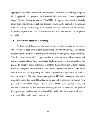 15
appropriate for video annotation. Furthermore, motivated by existing adaptive
KDE approach, we propose an improved algorithm named semi-supervised
adaptive kernel density estimation (SSAKDE). It employs local adaptive kernels
rather than a fixed kernel, such that broader kernels can be applied in the regions
with low density. In this way, more accurate density estimates can be obtained.
Extensive experiments have demonstrated the effectiveness of the proposed
methods.
2.5 Photo-based Question Answering
A photo-based QA system allows direct use of a photo to refer to the object.
We develop a three-layer system architecture for photo-based QA that brings
together recent technical achievements in question answering and image matching.
The first, template-based QA layer matches a query photo to online images and
extracts structured data from multimedia databases to answer questions about the
photo. To simplify image matching, it exploits the question text to filter images
based on categories and keywords. The second, information retrieval QA layer
searches an internal repository of resolved photo-based questions to retrieve
relevant answers. The third, human-computation QA layer leverages community
experts to handle the most difficult cases. A series of experiments performed on a
pilot dataset of 30,000 images of books, movie DVD covers, grocery items, and
landmarks demonstrate the technical feasibility of this architecture. We present
three prototypes to show how photo-based QA can be built into an online album,
a text-based QA, and a mobile application.
 