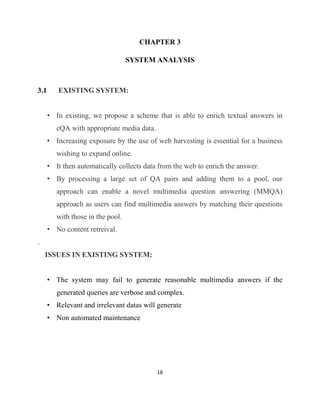 16
CHAPTER 3
SYSTEM ANALYSIS
3.1 EXISTING SYSTEM:
• In existing, we propose a scheme that is able to enrich textual answers in
cQA with appropriate media data.
• Increasing exposure by the use of web harvesting is essential for a business
wishing to expand online.
• It then automatically collects data from the web to enrich the answer.
• By processing a large set of QA pairs and adding them to a pool, our
approach can enable a novel multimedia question answering (MMQA)
approach as users can find multimedia answers by matching their questions
with those in the pool.
• No content retreival.
.
ISSUES IN EXISTING SYSTEM:
• The system may fail to generate reasonable multimedia answers if the
generated queries are verbose and complex.
• Relevant and irrelevant datas will generate
• Non automated maintenance
 