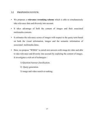 17
3.2 PROPOSED SYSTEM:
• We proposes a relevance reranking scheme which is able to simultaneously
take relevance data and diversity into account.
• It takes advantage of both the content of images and their associated
multimedia contents.
• It estimates the relevance scores of images with respect to the query term based
on both the visual information, images and the semantic information of
associated multimedia datas.
• Here, we propose “WSMA” to enrich text answers with image & video and able
to take relevance and diversity into account by exploring the content of images.
It investigates a rich set of techniques :
1) Question/Answer classification.
2) Query generation.
3) image and video search re-ranking.
 