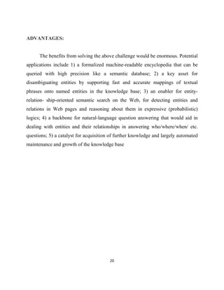 20
ADVANTAGES:
The benefits from solving the above challenge would be enormous. Potential
applications include 1) a formalized machine-readable encyclopedia that can be
queried with high precision like a semantic database; 2) a key asset for
disambiguating entities by supporting fast and accurate mappings of textual
phrases onto named entities in the knowledge base; 3) an enabler for entity-
relation- ship-oriented semantic search on the Web, for detecting entities and
relations in Web pages and reasoning about them in expressive (probabilistic)
logics; 4) a backbone for natural-language question answering that would aid in
dealing with entities and their relationships in answering who/where/when/ etc.
questions; 5) a catalyst for acquisition of further knowledge and largely automated
maintenance and growth of the knowledge base
 