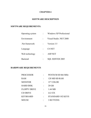 21
CHAPTER 4
SOFTWARE DESCRIPTION
SOFTWARE REQUIREMENTS:
Operating system : Windows XP Professional
Environment : Visual Studio .NET 2008
.Net framework : Version 3.5
Language : C#.NET
Web technology : ASP.NET
Backend : SQL SERVER 2005
HARDWARE REQUIREMENTS
PROCESSOR : PENTIUM III 866 MHz
RAM : 128 MD SD RAM
MONITOR : 15” COLOR
HARD DISK : 20 GB
FLOPPY DRIVE : 1.44 MB
CD DRIVE : LG 52X
KEYBOARD : STANDARD 102 KEYS
MOUSE : 3 BUTTONS
 