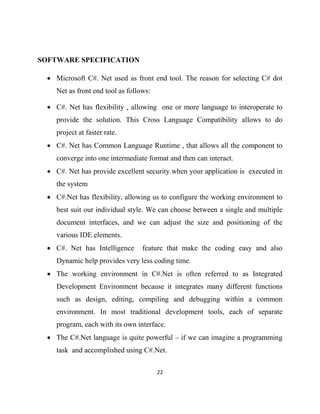 22
SOFTWARE SPECIFICATION
• Microsoft C#. Net used as front end tool. The reason for selecting C# dot
Net as front end tool as follows:
• C#. Net has flexibility , allowing one or more language to interoperate to
provide the solution. This Cross Language Compatibility allows to do
project at faster rate.
• C#. Net has Common Language Runtime , that allows all the component to
converge into one intermediate format and then can interact.
• C#. Net has provide excellent security when your application is executed in
the system
• C#.Net has flexibility, allowing us to configure the working environment to
best suit our individual style. We can choose between a single and multiple
document interfaces, and we can adjust the size and positioning of the
various IDE elements.
• C#. Net has Intelligence feature that make the coding easy and also
Dynamic help provides very less coding time.
• The working environment in C#.Net is often referred to as Integrated
Development Environment because it integrates many different functions
such as design, editing, compiling and debugging within a common
environment. In most traditional development tools, each of separate
program, each with its own interface.
• The C#.Net language is quite powerful – if we can imagine a programming
task and accomplished using C#.Net.
 