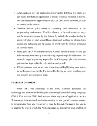 23
• After creating a C#. Net application, if we want to distribute it to others we
can freely distribute any application to anyone who uses Microsoft windows.
We can distribute our applications on disk, on CDs, across networks, or over
an intranet or the internet.
• Toolbars provide quick access to commonly used commands in the
programming environment. We click a button on the toolbar once to carry
out the action represented by that button. By default, the standard toolbar is
displayed when we start Visual Basic. Additional toolbars for editing, form
design, and debugging can be toggled on or off from the toolbars command
on the view menu.
• Many parts of C# are context sensitive. Context sensitive means we can get
help on these parts directly without having to go through the help menu. For
example, to get help on any keyword in the C#language, place the insertion
point on that keyword in the code window and press F1.
• C# interprets our code as we enter it, catching and highlighting most syntax
or spelling errors on the fly. It’s almost like having an expert watching over
our shoulder as we enter our code.
FEATURES OF DOTNET
When .NET was announced in late 1999, Microsoft positioned the
technology as a platform for building and consuming Extensible Markup Language
(XML) Web services. XML Web services allow any type of application, be it a
Windows- or browser-based application running on any type of computer system,
to consume data from any type of server over the Internet. The reason this idea is
so great is the way in which the XML messages are transferred: over established
 