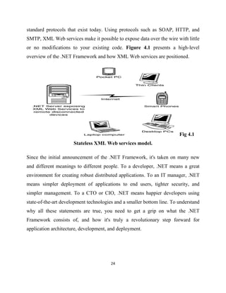 24
standard protocols that exist today. Using protocols such as SOAP, HTTP, and
SMTP, XML Web services make it possible to expose data over the wire with little
or no modifications to your existing code. Figure 4.1 presents a high-level
overview of the .NET Framework and how XML Web services are positioned.
Fig 4.1
Stateless XML Web services model.
Since the initial announcement of the .NET Framework, it's taken on many new
and different meanings to different people. To a developer, .NET means a great
environment for creating robust distributed applications. To an IT manager, .NET
means simpler deployment of applications to end users, tighter security, and
simpler management. To a CTO or CIO, .NET means happier developers using
state-of-the-art development technologies and a smaller bottom line. To understand
why all these statements are true, you need to get a grip on what the .NET
Framework consists of, and how it's truly a revolutionary step forward for
application architecture, development, and deployment.
 