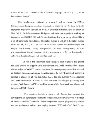 26
subset of the CLR, known as the Common Language Interface (CLI), as an
international standard.
This development, initiated by Microsoft and developed by ECMA
International, a European standards organization, opens the way for third parties to
implement their own versions of the CLR on other platforms, such as Linux or
Mac OS X. For information on third-party and open source projects working to
implement the ISO/IEC CLI and C# specifications. The layer on top of the CLR is
a set of framework base classes. This set of classes is similar to the set of classes
found in STL, MFC, ATL, or Java. These classes support rudimentary input and
output functionality, string manipulation, security management, network
communications, thread management, text management, reflection functionality,
collections functionality, as well as other functions.
On top of the framework base classes is a set of classes that extend
the base classes to support data management and XML manipulation. These
classes, called ADO.NET, support persistent data management—data that is stored
on backend databases. Alongside the data classes, the .NET Framework supports a
number of classes to let you manipulate XML data and perform XML searching
and XML translations .Classes in three different technologies (including web
services, Web Forms, and Windows Forms) extend the framework base classes and
the data and XML classes.
Web services include a number of classes that support the
development of lightweight distributed components, which work even in the face
of firewalls and NAT software. These components support plug-and-play across
the Internet, because web services employ standard HTTP and SOAP. Web Forms,
 