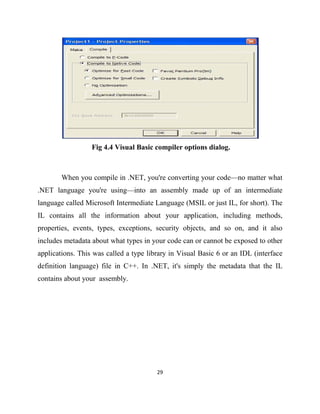 29
Fig 4.4 Visual Basic compiler options dialog.
When you compile in .NET, you're converting your code—no matter what
.NET language you're using—into an assembly made up of an intermediate
language called Microsoft Intermediate Language (MSIL or just IL, for short). The
IL contains all the information about your application, including methods,
properties, events, types, exceptions, security objects, and so on, and it also
includes metadata about what types in your code can or cannot be exposed to other
applications. This was called a type library in Visual Basic 6 or an IDL (interface
definition language) file in C++. In .NET, it's simply the metadata that the IL
contains about your assembly.
 