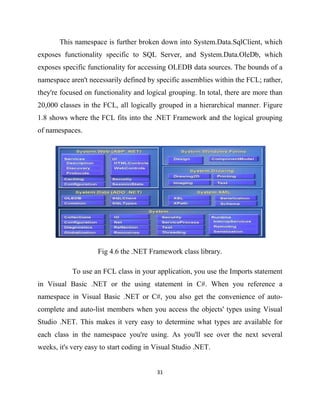 31
This namespace is further broken down into System.Data.SqlClient, which
exposes functionality specific to SQL Server, and System.Data.OleDb, which
exposes specific functionality for accessing OLEDB data sources. The bounds of a
namespace aren't necessarily defined by specific assemblies within the FCL; rather,
they're focused on functionality and logical grouping. In total, there are more than
20,000 classes in the FCL, all logically grouped in a hierarchical manner. Figure
1.8 shows where the FCL fits into the .NET Framework and the logical grouping
of namespaces.
Fig 4.6 the .NET Framework class library.
To use an FCL class in your application, you use the Imports statement
in Visual Basic .NET or the using statement in C#. When you reference a
namespace in Visual Basic .NET or C#, you also get the convenience of auto-
complete and auto-list members when you access the objects' types using Visual
Studio .NET. This makes it very easy to determine what types are available for
each class in the namespace you're using. As you'll see over the next several
weeks, it's very easy to start coding in Visual Studio .NET.
 