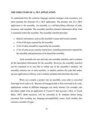 32
THE STRUCTURE OF A .NET APPLICATION
To understand how the common language runtime manages code execution, you
must examine the structure of a .NET application. The primary unit of a .NET
application is the assembly. An assembly is a self-describing collection of code,
resources, and metadata. The assembly manifest contains information about what
is contained within the assembly. The assembly manifest provides:
• Identity information, such as the assembly’s name and version number
• A list of all types exposed by the assembly
• A list of other assemblies required by the assembly
• A list of code access security instructions, including permissions required by
the assembly and permissions to be denied the assembly
Each assembly has one and only one assembly manifest, and it contains
all the description information for the assembly. However, the assembly manifest
can be contained in its own file or within one of the assembly’s modules. An
assembly contains one or more modules. A module contains the code that makes
up your application or library, and it contains metadata that describes that code.
When you compile a project into an assembly, your code is converted
from high-level code to IL. Because all managed code is first converted to IL code,
applications written in different languages can easily interact. For example, one
developer might write an application in Visual C# that accesses a DLL in Visual
Basic .NET. Both resources will be converted to IL modules before being
executed, thus avoiding any language-incompatibility issues. Each module also
contains a number of types.
 