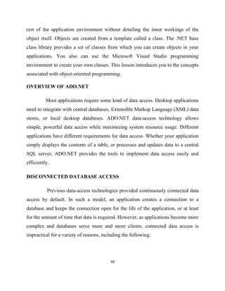 34
rest of the application environment without detailing the inner workings of the
object itself. Objects are created from a template called a class. The .NET base
class library provides a set of classes from which you can create objects in your
applications. You also can use the Microsoft Visual Studio programming
environment to create your own classes. This lesson introduces you to the concepts
associated with object-oriented programming.
OVERVIEW OF ADO.NET
Most applications require some kind of data access. Desktop applications
need to integrate with central databases, Extensible Markup Language (XML) data
stores, or local desktop databases. ADO.NET data-access technology allows
simple, powerful data access while maximizing system resource usage. Different
applications have different requirements for data access. Whether your application
simply displays the contents of a table, or processes and updates data to a central
SQL server, ADO.NET provides the tools to implement data access easily and
efficiently.
DISCONNECTED DATABASE ACCESS
Previous data-access technologies provided continuously connected data
access by default. In such a model, an application creates a connection to a
database and keeps the connection open for the life of the application, or at least
for the amount of time that data is required. However, as applications become more
complex and databases serve more and more clients, connected data access is
impractical for a variety of reasons, including the following:
 