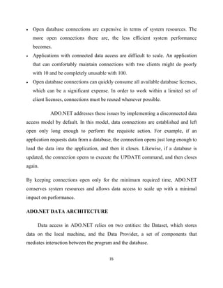 35
• Open database connections are expensive in terms of system resources. The
more open connections there are, the less efficient system performance
becomes.
• Applications with connected data access are difficult to scale. An application
that can comfortably maintain connections with two clients might do poorly
with 10 and be completely unusable with 100.
• Open database connections can quickly consume all available database licenses,
which can be a significant expense. In order to work within a limited set of
client licenses, connections must be reused whenever possible.
ADO.NET addresses these issues by implementing a disconnected data
access model by default. In this model, data connections are established and left
open only long enough to perform the requisite action. For example, if an
application requests data from a database, the connection opens just long enough to
load the data into the application, and then it closes. Likewise, if a database is
updated, the connection opens to execute the UPDATE command, and then closes
again.
By keeping connections open only for the minimum required time, ADO.NET
conserves system resources and allows data access to scale up with a minimal
impact on performance.
ADO.NET DATA ARCHITECTURE
Data access in ADO.NET relies on two entities: the Dataset, which stores
data on the local machine, and the Data Provider, a set of components that
mediates interaction between the program and the database.
 