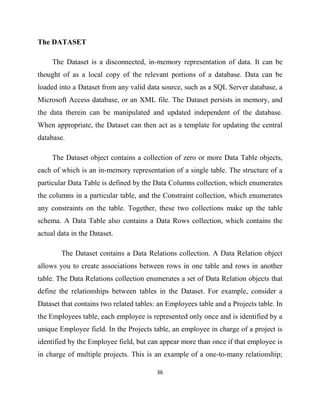 36
The DATASET
The Dataset is a disconnected, in-memory representation of data. It can be
thought of as a local copy of the relevant portions of a database. Data can be
loaded into a Dataset from any valid data source, such as a SQL Server database, a
Microsoft Access database, or an XML file. The Dataset persists in memory, and
the data therein can be manipulated and updated independent of the database.
When appropriate, the Dataset can then act as a template for updating the central
database.
The Dataset object contains a collection of zero or more Data Table objects,
each of which is an in-memory representation of a single table. The structure of a
particular Data Table is defined by the Data Columns collection, which enumerates
the columns in a particular table, and the Constraint collection, which enumerates
any constraints on the table. Together, these two collections make up the table
schema. A Data Table also contains a Data Rows collection, which contains the
actual data in the Dataset.
The Dataset contains a Data Relations collection. A Data Relation object
allows you to create associations between rows in one table and rows in another
table. The Data Relations collection enumerates a set of Data Relation objects that
define the relationships between tables in the Dataset. For example, consider a
Dataset that contains two related tables: an Employees table and a Projects table. In
the Employees table, each employee is represented only once and is identified by a
unique Employee field. In the Projects table, an employee in charge of a project is
identified by the Employee field, but can appear more than once if that employee is
in charge of multiple projects. This is an example of a one-to-many relationship;
 