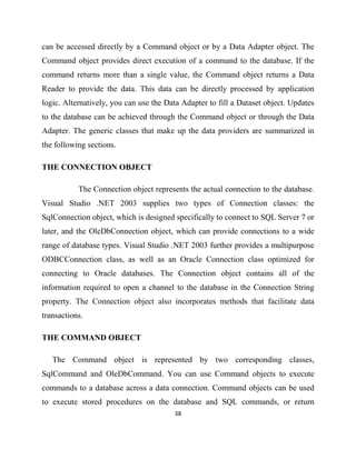 38
can be accessed directly by a Command object or by a Data Adapter object. The
Command object provides direct execution of a command to the database. If the
command returns more than a single value, the Command object returns a Data
Reader to provide the data. This data can be directly processed by application
logic. Alternatively, you can use the Data Adapter to fill a Dataset object. Updates
to the database can be achieved through the Command object or through the Data
Adapter. The generic classes that make up the data providers are summarized in
the following sections.
THE CONNECTION OBJECT
The Connection object represents the actual connection to the database.
Visual Studio .NET 2003 supplies two types of Connection classes: the
SqlConnection object, which is designed specifically to connect to SQL Server 7 or
later, and the OleDbConnection object, which can provide connections to a wide
range of database types. Visual Studio .NET 2003 further provides a multipurpose
ODBCConnection class, as well as an Oracle Connection class optimized for
connecting to Oracle databases. The Connection object contains all of the
information required to open a channel to the database in the Connection String
property. The Connection object also incorporates methods that facilitate data
transactions.
THE COMMAND OBJECT
The Command object is represented by two corresponding classes,
SqlCommand and OleDbCommand. You can use Command objects to execute
commands to a database across a data connection. Command objects can be used
to execute stored procedures on the database and SQL commands, or return
 