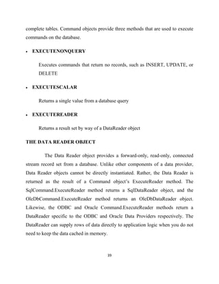 39
complete tables. Command objects provide three methods that are used to execute
commands on the database.
• EXECUTENONQUERY
Executes commands that return no records, such as INSERT, UPDATE, or
DELETE
• EXECUTESCALAR
Returns a single value from a database query
• EXECUTEREADER
Returns a result set by way of a DataReader object
THE DATA READER OBJECT
The Data Reader object provides a forward-only, read-only, connected
stream record set from a database. Unlike other components of a data provider,
Data Reader objects cannot be directly instantiated. Rather, the Data Reader is
returned as the result of a Command object’s ExecuteReader method. The
SqlCommand.ExecuteReader method returns a SqlDataReader object, and the
OleDbCommand.ExecuteReader method returns an OleDbDataReader object.
Likewise, the ODBC and Oracle Command.ExecuteReader methods return a
DataReader specific to the ODBC and Oracle Data Providers respectively. The
DataReader can supply rows of data directly to application logic when you do not
need to keep the data cached in memory.
 