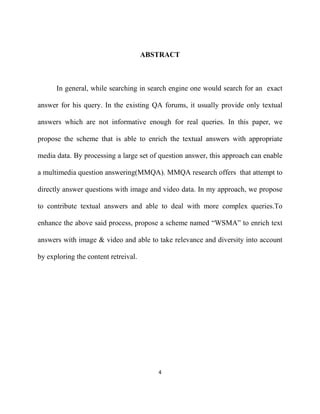 4
ABSTRACT
In general, while searching in search engine one would search for an exact
answer for his query. In the existing QA forums, it usually provide only textual
answers which are not informative enough for real queries. In this paper, we
propose the scheme that is able to enrich the textual answers with appropriate
media data. By processing a large set of question answer, this approach can enable
a multimedia question answering(MMQA). MMQA research offers that attempt to
directly answer questions with image and video data. In my approach, we propose
to contribute textual answers and able to deal with more complex queries.To
enhance the above said process, propose a scheme named “WSMA” to enrich text
answers with image & video and able to take relevance and diversity into account
by exploring the content retreival.
 