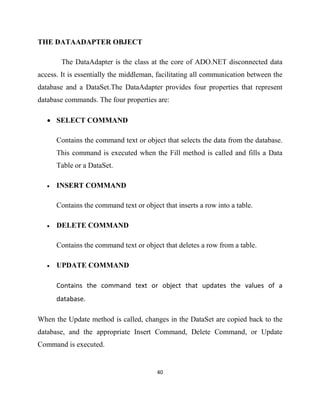 40
THE DATAADAPTER OBJECT
The DataAdapter is the class at the core of ADO.NET disconnected data
access. It is essentially the middleman, facilitating all communication between the
database and a DataSet.The DataAdapter provides four properties that represent
database commands. The four properties are:
• SELECT COMMAND
Contains the command text or object that selects the data from the database.
This command is executed when the Fill method is called and fills a Data
Table or a DataSet.
• INSERT COMMAND
Contains the command text or object that inserts a row into a table.
• DELETE COMMAND
Contains the command text or object that deletes a row from a table.
• UPDATE COMMAND
Contains the command text or object that updates the values of a
database.
When the Update method is called, changes in the DataSet are copied back to the
database, and the appropriate Insert Command, Delete Command, or Update
Command is executed.
 