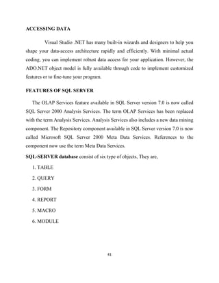 41
ACCESSING DATA
Visual Studio .NET has many built-in wizards and designers to help you
shape your data-access architecture rapidly and efficiently. With minimal actual
coding, you can implement robust data access for your application. However, the
ADO.NET object model is fully available through code to implement customized
features or to fine-tune your program.
FEATURES OF SQL SERVER
The OLAP Services feature available in SQL Server version 7.0 is now called
SQL Server 2000 Analysis Services. The term OLAP Services has been replaced
with the term Analysis Services. Analysis Services also includes a new data mining
component. The Repository component available in SQL Server version 7.0 is now
called Microsoft SQL Server 2000 Meta Data Services. References to the
component now use the term Meta Data Services.
SQL-SERVER database consist of six type of objects, They are,
1. TABLE
2. QUERY
3. FORM
4. REPORT
5. MACRO
6. MODULE
 