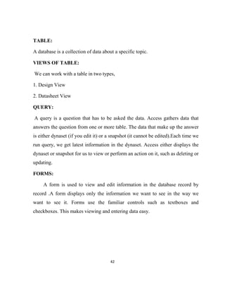 42
TABLE:
A database is a collection of data about a specific topic.
VIEWS OF TABLE:
We can work with a table in two types,
1. Design View
2. Datasheet View
QUERY:
A query is a question that has to be asked the data. Access gathers data that
answers the question from one or more table. The data that make up the answer
is either dynaset (if you edit it) or a snapshot (it cannot be edited).Each time we
run query, we get latest information in the dynaset. Access either displays the
dynaset or snapshot for us to view or perform an action on it, such as deleting or
updating.
FORMS:
A form is used to view and edit information in the database record by
record .A form displays only the information we want to see in the way we
want to see it. Forms use the familiar controls such as textboxes and
checkboxes. This makes viewing and entering data easy.
 