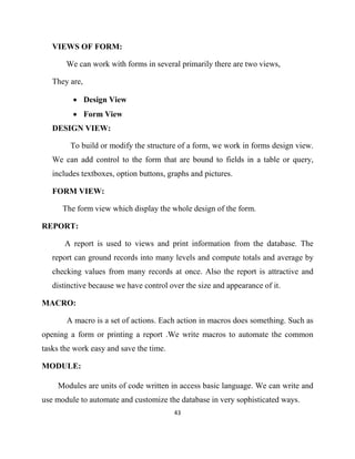 43
VIEWS OF FORM:
We can work with forms in several primarily there are two views,
They are,
• Design View
• Form View
DESIGN VIEW:
To build or modify the structure of a form, we work in forms design view.
We can add control to the form that are bound to fields in a table or query,
includes textboxes, option buttons, graphs and pictures.
FORM VIEW:
The form view which display the whole design of the form.
REPORT:
A report is used to views and print information from the database. The
report can ground records into many levels and compute totals and average by
checking values from many records at once. Also the report is attractive and
distinctive because we have control over the size and appearance of it.
MACRO:
A macro is a set of actions. Each action in macros does something. Such as
opening a form or printing a report .We write macros to automate the common
tasks the work easy and save the time.
MODULE:
Modules are units of code written in access basic language. We can write and
use module to automate and customize the database in very sophisticated ways.
 