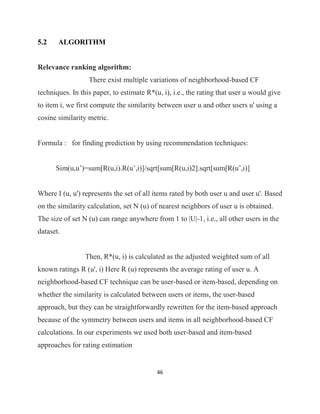 46
5.2 ALGORITHM
Relevance ranking algorithm:
There exist multiple variations of neighborhood-based CF
techniques. In this paper, to estimate R*(u, i), i.e., the rating that user u would give
to item i, we first compute the similarity between user u and other users u' using a
cosine similarity metric.
Formula : for finding prediction by using recommendation techniques:
Sim(u,u’)=sum[R(u,i).R(u’,i)]/sqrt[sum[R(u,i)2].sqrt[sum[R(u’,i)]
Where I (u, u') represents the set of all items rated by both user u and user u'. Based
on the similarity calculation, set N (u) of nearest neighbors of user u is obtained.
The size of set N (u) can range anywhere from 1 to |U|-1, i.e., all other users in the
dataset.
Then, R*(u, i) is calculated as the adjusted weighted sum of all
known ratings R (u', i) Here R (u) represents the average rating of user u. A
neighborhood-based CF technique can be user-based or item-based, depending on
whether the similarity is calculated between users or items, the user-based
approach, but they can be straightforwardly rewritten for the item-based approach
because of the symmetry between users and items in all neighborhood-based CF
calculations. In our experiments we used both user-based and item-based
approaches for rating estimation
 