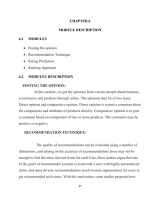 47
CHAPTER 6
MODULE DESCRIPTION
6.1 MODULES
• Posting the opinion
• Recommendation Technique
• Rating Prediction
• Ranking Approach
6.2 MODULES DESCRIPTION
POSTING THE OPINION:
In this module, we get the opinions from various people about business,
e-commerce and products through online. The opinions may be of two types.
Direct opinion and comparative opinion. Direct opinion is to post a comment about
the components and attributes of products directly. Comparative opinion is to post
a comment based on comparison of two or more products. The comments may be
positive or negative.
RECOMMENDATION TECHNIQUE:
The quality of recommendations can be evaluated along a number of
dimensions, and relying on the accuracy of recommendations alone may not be
enough to find the most relevant items for each User, these studies argue that one
of the goals of recommender systems is to provide a user with highly personalized
items, and more diverse recommendations result in more opportunities for users to
get recommended such items. With this motivation, some studies proposed new
 