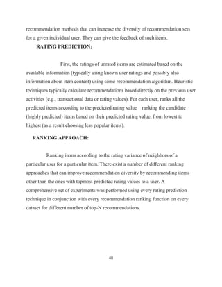48
recommendation methods that can increase the diversity of recommendation sets
for a given individual user. They can give the feedback of such items.
RATING PREDICTION:
First, the ratings of unrated items are estimated based on the
available information (typically using known user ratings and possibly also
information about item content) using some recommendation algorithm. Heuristic
techniques typically calculate recommendations based directly on the previous user
activities (e.g., transactional data or rating values). For each user, ranks all the
predicted items according to the predicted rating value ranking the candidate
(highly predicted) items based on their predicted rating value, from lowest to
highest (as a result choosing less popular items).
RANKING APPROACH:
Ranking items according to the rating variance of neighbors of a
particular user for a particular item. There exist a number of different ranking
approaches that can improve recommendation diversity by recommending items
other than the ones with topmost predicted rating values to a user. A
comprehensive set of experiments was performed using every rating prediction
technique in conjunction with every recommendation ranking function on every
dataset for different number of top-N recommendations.
 