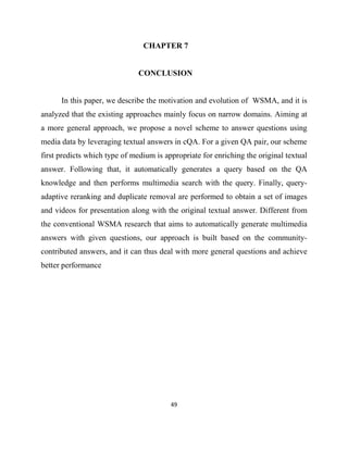 49
CHAPTER 7
CONCLUSION
In this paper, we describe the motivation and evolution of WSMA, and it is
analyzed that the existing approaches mainly focus on narrow domains. Aiming at
a more general approach, we propose a novel scheme to answer questions using
media data by leveraging textual answers in cQA. For a given QA pair, our scheme
first predicts which type of medium is appropriate for enriching the original textual
answer. Following that, it automatically generates a query based on the QA
knowledge and then performs multimedia search with the query. Finally, query-
adaptive reranking and duplicate removal are performed to obtain a set of images
and videos for presentation along with the original textual answer. Different from
the conventional WSMA research that aims to automatically generate multimedia
answers with given questions, our approach is built based on the community-
contributed answers, and it can thus deal with more general questions and achieve
better performance
 