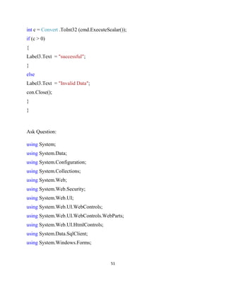 51
int c = Convert .ToInt32 (cmd.ExecuteScalar());
if (c > 0)
{
Label3.Text = "successful";
}
else
Label3.Text = "Invalid Data";
con.Close();
}
}
Ask Question:
using System;
using System.Data;
using System.Configuration;
using System.Collections;
using System.Web;
using System.Web.Security;
using System.Web.UI;
using System.Web.UI.WebControls;
using System.Web.UI.WebControls.WebParts;
using System.Web.UI.HtmlControls;
using System.Data.SqlClient;
using System.Windows.Forms;
 