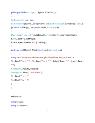 52
public partial class Askquest : System.Web.UI.Page
{
SqlConnection con = new
SqlConnection(System.Configuration.ConfigurationManager.AppSettings["con"]);
protected void Page_Load(object sender, EventArgs e)
{
DateTime d = Convert.ToDateTime(DateTime.Now.ToLongTimeString());
Label3.Text = d.ToString();
Label6.Text = Session["uid"].ToString();
}
protected void Button1_Click(object sender, EventArgs e)
{
string str = "insert into askqust (ques,qdetail,mailfrom,today)values ('" +
TextBox5.Text + "','" + TextBox1.Text + "','" + Label6.Text + "','" + Label3.Text +
"')";
Connection.ExecuteQuery(str);
MessageBox.Show("Datas Saved");
TextBox1.Text = "";
TextBox5.Text = "";
}
}
Doc Details:
using System;
using System.Data;
 