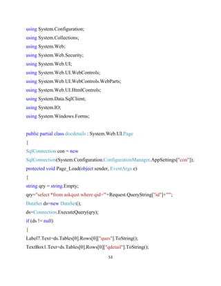 53
using System.Configuration;
using System.Collections;
using System.Web;
using System.Web.Security;
using System.Web.UI;
using System.Web.UI.WebControls;
using System.Web.UI.WebControls.WebParts;
using System.Web.UI.HtmlControls;
using System.Data.SqlClient;
using System.IO;
using System.Windows.Forms;
public partial class docdetails : System.Web.UI.Page
{
SqlConnection con = new
SqlConnection(System.Configuration.ConfigurationManager.AppSettings["con"]);
protected void Page_Load(object sender, EventArgs e)
{
string qry = string.Empty;
qry="select *from askqust where qid='"+Request.QueryString["id"]+"'";
DataSet ds=new DataSet();
ds=Connection.ExecuteQuery(qry);
if (ds != null)
{
Label7.Text=ds.Tables[0].Rows[0]["ques"].ToString();
TextBox1.Text=ds.Tables[0].Rows[0]["qdetail"].ToString();
 
