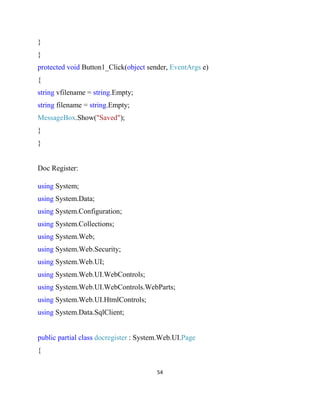 54
}
}
protected void Button1_Click(object sender, EventArgs e)
{
string vfilename = string.Empty;
string filename = string.Empty;
MessageBox.Show("Saved");
}
}
Doc Register:
using System;
using System.Data;
using System.Configuration;
using System.Collections;
using System.Web;
using System.Web.Security;
using System.Web.UI;
using System.Web.UI.WebControls;
using System.Web.UI.WebControls.WebParts;
using System.Web.UI.HtmlControls;
using System.Data.SqlClient;
public partial class docregister : System.Web.UI.Page
{
 