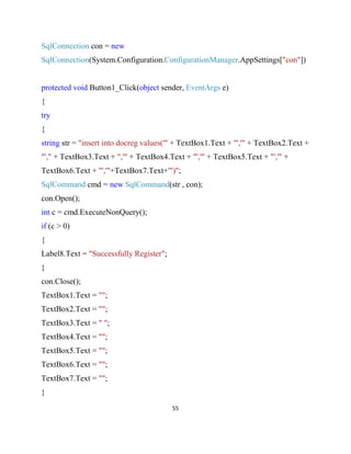 55
SqlConnection con = new
SqlConnection(System.Configuration.ConfigurationManager.AppSettings["con"])
protected void Button1_Click(object sender, EventArgs e)
{
try
{
string str = "insert into docreg values('" + TextBox1.Text + "','" + TextBox2.Text +
"'," + TextBox3.Text + ",'" + TextBox4.Text + "','" + TextBox5.Text + "','" +
TextBox6.Text + "','"+TextBox7.Text+"')";
SqlCommand cmd = new SqlCommand(str , con);
con.Open();
int c = cmd.ExecuteNonQuery();
if (c > 0)
{
Label8.Text = "Successfully Register";
}
con.Close();
TextBox1.Text = "";
TextBox2.Text = "";
TextBox3.Text = " ";
TextBox4.Text = "";
TextBox5.Text = "";
TextBox6.Text = "";
TextBox7.Text = "";
}
 