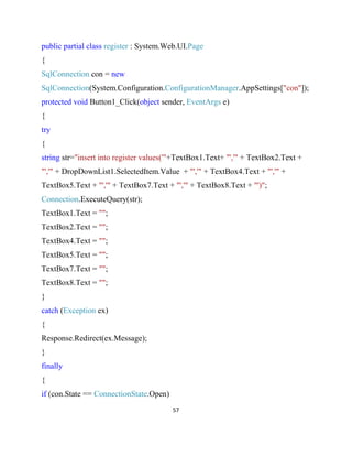 57
public partial class register : System.Web.UI.Page
{
SqlConnection con = new
SqlConnection(System.Configuration.ConfigurationManager.AppSettings["con"]);
protected void Button1_Click(object sender, EventArgs e)
{
try
{
string str="insert into register values('"+TextBox1.Text+ "','" + TextBox2.Text +
"','" + DropDownList1.SelectedItem.Value + "','" + TextBox4.Text + "','" +
TextBox5.Text + "','" + TextBox7.Text + "','" + TextBox8.Text + "')";
Connection.ExecuteQuery(str);
TextBox1.Text = "";
TextBox2.Text = "";
TextBox4.Text = "";
TextBox5.Text = "";
TextBox7.Text = "";
TextBox8.Text = "";
}
catch (Exception ex)
{
Response.Redirect(ex.Message);
}
finally
{
if (con.State == ConnectionState.Open)
 