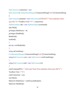 59
SqlConnection connection = new
SqlConnection(ConfigurationManager.ConnectionStrings["con"].ConnectionString
);
SqlCommand command = new SqlCommand("SELECT * from replydata where
ques like '%"+TextBox1.Text+"%' ", connection);
SqlDataAdapter ada = new SqlDataAdapter(command);
ada.Fill(dt);
gvImages.DataSource = dt;
gvImages.DataBind();
BindGrid();
textbind();
}
private void BindGrid()
{
string strConnString =
ConfigurationManager.ConnectionStrings["con"].ConnectionString;
using (SqlConnection con = new SqlConnection(strConnString))
{
using (SqlCommand cmd = new SqlCommand())
{
cmd.CommandText = "select qid, Name from replydata where ques like'%" +
TextBox1.Text + "%'";
cmd.Connection = con;
con.Open();
DataList1.DataSource = cmd.ExecuteReader();
DataList1.DataBind();
 