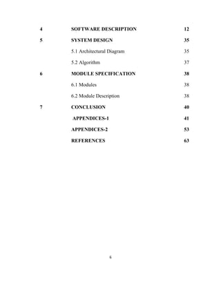 6
4 SOFTWARE DESCRIPTION 12
5 SYSTEM DESIGN 35
5.1 Architectural Diagram 35
5.2 Algorithm 37
6 MODULE SPECIFICATION 38
6.1 Modules 38
6.2 Module Description 38
7 CONCLUSION 40
APPENDICES-1 41
APPENDICES-2 53
REFERENCES 63
 