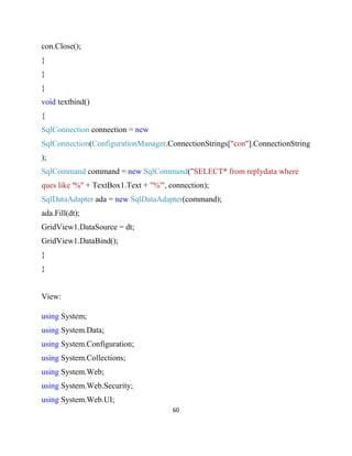 60
con.Close();
}
}
}
void textbind()
{
SqlConnection connection = new
SqlConnection(ConfigurationManager.ConnectionStrings["con"].ConnectionString
);
SqlCommand command = new SqlCommand("SELECT* from replydata where
ques like '%" + TextBox1.Text + "%'", connection);
SqlDataAdapter ada = new SqlDataAdapter(command);
ada.Fill(dt);
GridView1.DataSource = dt;
GridView1.DataBind();
}
}
View:
using System;
using System.Data;
using System.Configuration;
using System.Collections;
using System.Web;
using System.Web.Security;
using System.Web.UI;
 