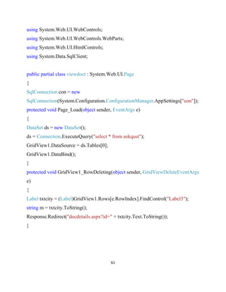 61
using System.Web.UI.WebControls;
using System.Web.UI.WebControls.WebParts;
using System.Web.UI.HtmlControls;
using System.Data.SqlClient;
public partial class viewdoct : System.Web.UI.Page
{
SqlConnection con = new
SqlConnection(System.Configuration.ConfigurationManager.AppSettings["con"]);
protected void Page_Load(object sender, EventArgs e)
{
DataSet ds = new DataSet();
ds = Connection.ExecuteQuery("select * from askqust");
GridView1.DataSource = ds.Tables[0];
GridView1.DataBind();
}
protected void GridView1_RowDeleting(object sender, GridViewDeleteEventArgs
e)
{
Label txtcity = (Label)GridView1.Rows[e.RowIndex].FindControl("Label3");
string m = txtcity.ToString();
Response.Redirect("docdetails.aspx?id=" + txtcity.Text.ToString());
}
 