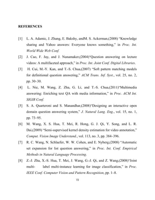 72
REFERENCES
[1] L. A. Adamic, J. Zhang, E. Bakshy, andM. S. Ackerman,(2008) “Knowledge
sharing and Yahoo answers: Everyone knows something,” in Proc. Int.
World Wide Web Conf.
[2] J. Cao, F. Jay, and J. Nunamaker,(2004)“Question answering on lecture
videos: A multifaceted approach,” in Proc. Int. Joint Conf. Digital Libraries.
[3] H. Cui, M.-Y. Kan, and T.-S. Chua,(2007) “Soft pattern matching models
for definitional question answering,” ACM Trans. Inf. Syst., vol. 25, no. 2,
pp. 30–30.
[4] L. Nie, M. Wang, Z. Zha, G. Li, and T.-S. Chua,(2011)“Multimedia
answering: Enriching text QA with media information,” in Proc. ACM Int.
SIGIR Conf.
[5] S. A. Quarteroni and S. Manandhar,(2008)“Designing an interactive open
domain question answering system,” J. Natural Lang. Eng., vol. 15, no. 1,
pp. 73–95.
[6] M. Wang, X. S. Hua, T. Mei, R. Hong, G. J. Qi, Y. Song, and L. R.
Dai,(2009) “Semi-supervised kernel density estimation for video annotation,”
Comput. Vision Image Understand., vol. 113, no. 3, pp. 384–396.
[7] R. C. Wang, N. Schlaefer, W. W. Cohen, and E. Nyberg,(2008) “Automatic
set expansion for list question answering,” in Proc. Int. Conf. Empirical
Methods in Natural Language Processing.
[8] Z.-J. Zha, X.-S. Hua, T. Mei, J. Wang, G.-J. Qi, and Z. Wang,(2008)“Joint
multi- label multi-instance learning for image classification,” in Proc.
IEEE Conf. Computer Vision and Pattern Recognition, pp. 1–8.
 
