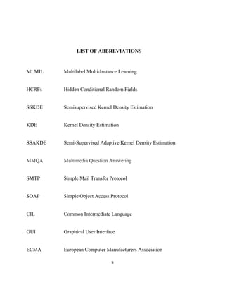 9
LIST OF ABBREVIATIONS
MLMIL Multilabel Multi-Instance Learning
HCRFs Hidden Conditional Random Fields
SSKDE Semisupervised Kernel Density Estimation
KDE Kernel Density Estimation
SSAKDE Semi-Supervised Adaptive Kernel Density Estimation
MMQA Multimedia Question Answering
SMTP Simple Mail Transfer Protocol
SOAP Simple Object Access Protocol
CIL Common Intermediate Language
GUI Graphical User Interface
ECMA European Computer Manufacturers Association
 