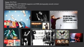 Name: Orit Pnini
Photographer for: CITY MOUSE magazine and NME photography awards winner
Specialties: Music and fashion
We...