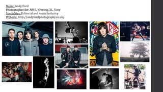 Name: Andy Ford
Photographer for: NME, Kerrang, XL, Sony
Specialties: Editorial and music industry
Website: http://andyfor...