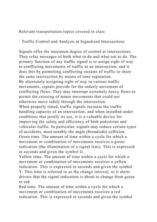 Relevant transportation topics covered in class
· Traffic Control and Analysis at Signalized Intersections
Signals offer the maximum degree of control at intersections.
They relay messages of both what to do and what not to do. The
primary function of any traffic signal is to assign right of way
to conflicting movements of traffic at an intersection, and it
does this by permitting conflicting streams of traffic to share
the same intersection by means of time separation.
By alternately assigning right of way to various traffic
movements, signals provide for the orderly movement of
conflicting flows. They may interrupt extremely heavy flows to
permit the crossing of minor movements that could not
otherwise move safely through the intersection.
When properly timed, traffic signals increase the traffic
handling capacity of an intersection, and when installed under
conditions that justify its use, it is a valuable device for
improving the safety and efficiency of both pedestrian and
vehicular traffic. In particular, signals may reduce certain types
of accidents, most notably the angle (broadside) collision.
Green time. The amount of time within a cycle for which a
movement or combination of movements receives a green
indication (the illumination of a signal lens). This is expressed
in seconds and given the symbol G.
Yellow time. The amount of time within a cycle for which a
movement or combination of movements receives a yellow
indication. This is expressed in seconds and given the symbol
Y. This time is referred to as the change interval, as it alerts
drivers that the signal indication is about to change from green
to red.
Red time. The amount of time within a cycle for which a
movement or combination of movements receives a red
indication. This is expressed in seconds and given the symbol
 