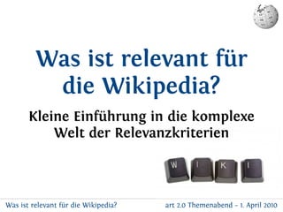 Was ist relevant für
          die Wikipedia?
       Kleine Einführung in die komplexe
           Welt der Relevanzkriterien



Was ist relevant für die Wikipedia?   art 2.0 Themenabend – 1. April 2010
 